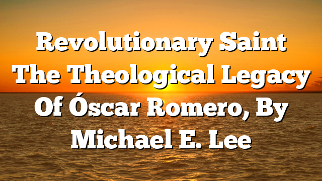 Revolutionary Saint  The Theological Legacy Of Óscar Romero, By Michael E. Lee